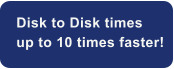 Disk to Disk times  up to 10 times faster!